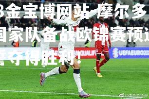 摩尔多瓦国家队备战欧锦赛预选赛，誓夺得胜利！