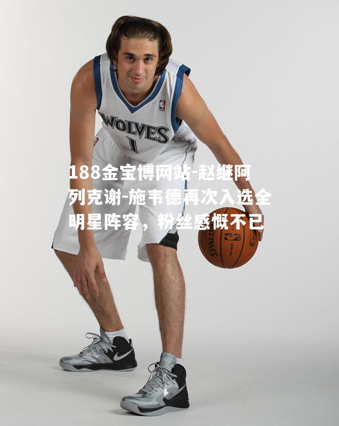 赵继阿列克谢-施韦德再次入选全明星阵容，粉丝感慨不已