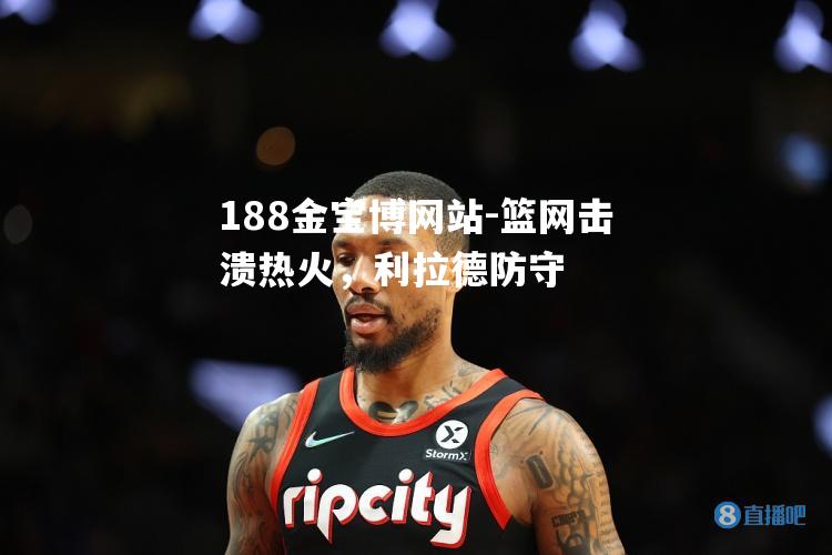 篮网击溃热火，利拉德防守