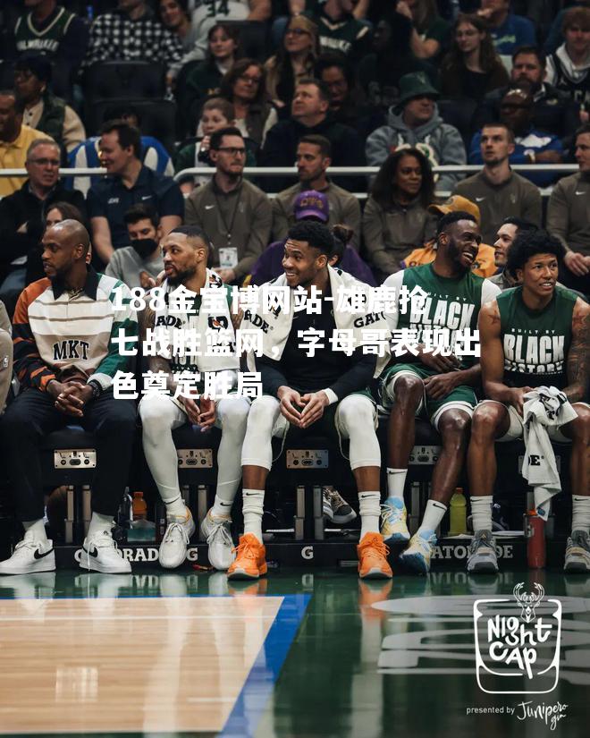 雄鹿抢七战胜篮网，字母哥表现出色奠定胜局