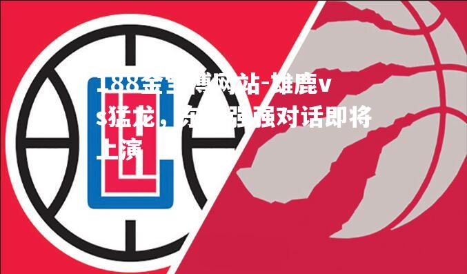 雄鹿vs猛龙，东部强强对话即将上演